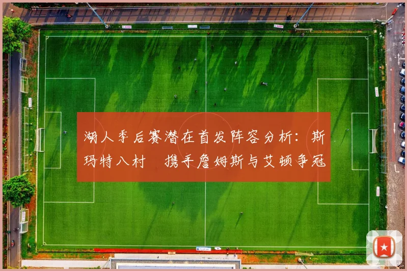湖人季后赛潜在首发阵容分析：斯玛特八村塁携手詹姆斯与艾顿争冠之路
