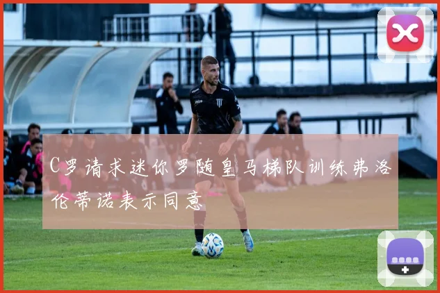 C罗请求迷你罗随皇马梯队训练弗洛伦蒂诺表示同意